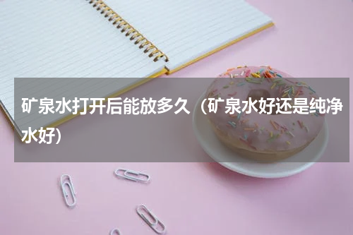 矿泉水打开后能放多久（矿泉水好还是纯净水好）