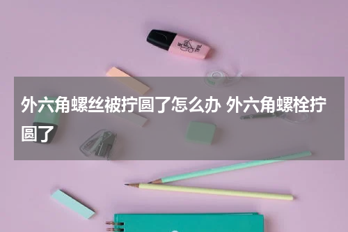 外六角螺丝被拧圆了怎么办 外六角螺栓拧圆了