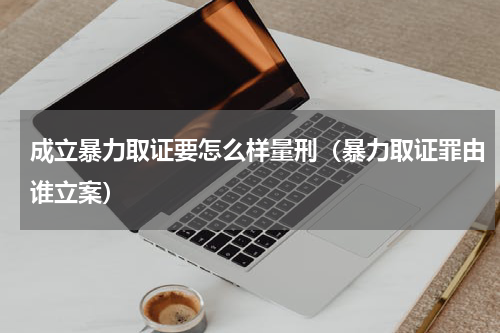 成立暴力取证要怎么样量刑（暴力取证罪由谁立案）