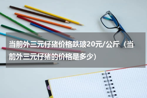 当前外三元仔猪价格跌破20元/公斤（当前外三元仔猪的价格是多少）