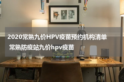 2020常熟九价HPV疫苗预约机构清单 常熟防疫站九价hpv疫苗