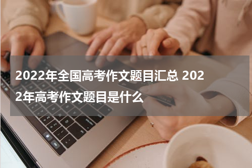 2022年全国高考作文题目汇总 2022年高考作文题目是什么