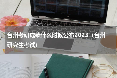 台州考研成绩什么时候公布2023（台州研究生考试）