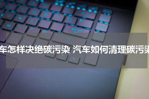 汽车怎样决绝碳污染 汽车如何清理碳污染