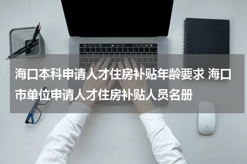 海口本科申请人才住房补贴年龄要求 海口市单位申请人才住房补贴人员名册