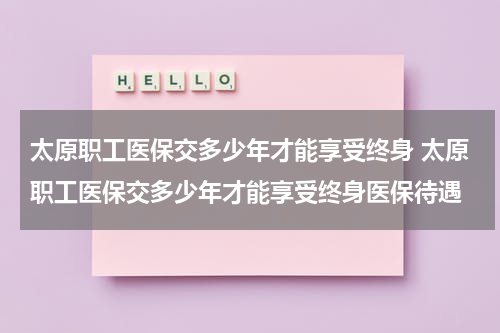 太原职工医保交多少年才能享受终身 太原职工医保交多少年才能享受终身医保待遇