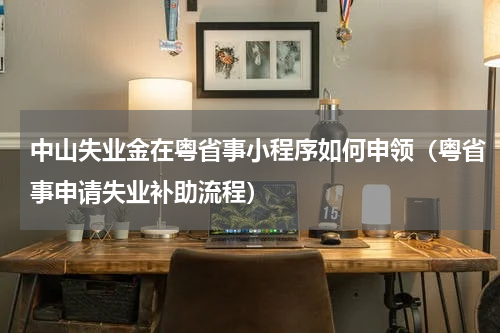 中山失业金在粤省事小程序如何申领（粤省事申请失业补助流程）