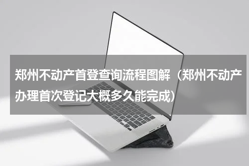 郑州不动产首登查询流程图解（郑州不动产办理首次登记大概多久能完成）