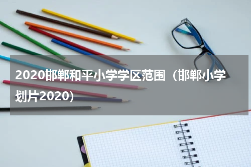 2020邯郸和平小学学区范围（邯郸小学划片2020）