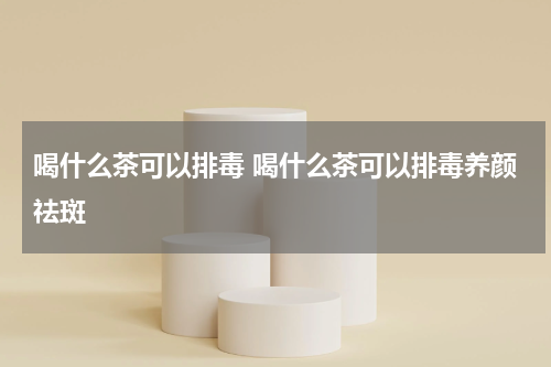 喝什么茶可以排毒 喝什么茶可以排毒养颜祛斑