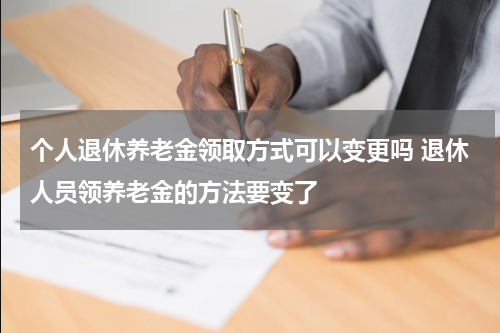 个人退休养老金领取方式可以变更吗 退休人员领养老金的方法要变了