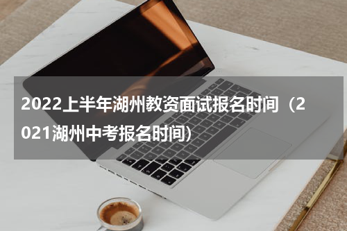 2022上半年湖州教资面试报名时间（2021湖州中考报名时间）