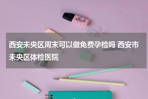 西安未央区周末可以做免费孕检吗 西安市未央区体检医院