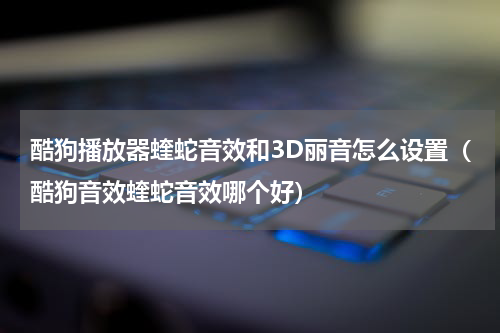 酷狗播放器蝰蛇音效和3D丽音怎么设置（酷狗音效蝰蛇音效哪个好）