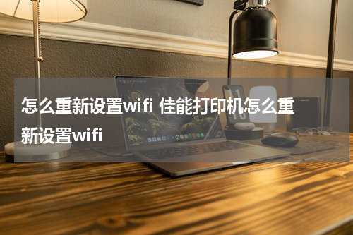 怎么重新设置wifi 佳能打印机怎么重新设置wifi