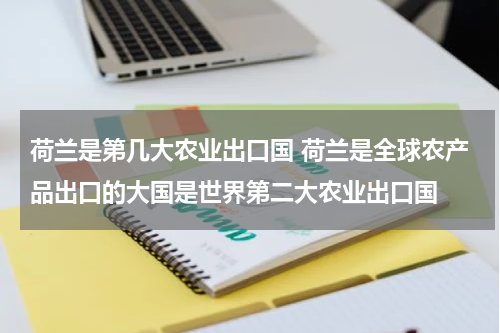 荷兰是第几大农业出口国 荷兰是全球农产品出口的大国是世界第二大农业出口国