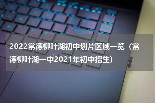 2022常德柳叶湖初中划片区域一览（常德柳叶湖一中2021年初中招生）
