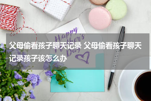 父母偷看孩子聊天记录 父母偷看孩子聊天记录孩子该怎么办
