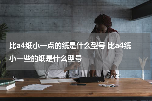 比a4纸小一点的纸是什么型号 比a4纸小一些的纸是什么型号