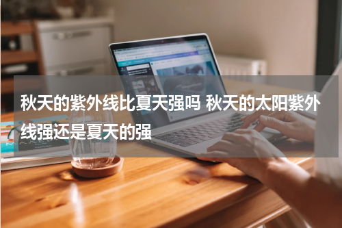 秋天的紫外线比夏天强吗 秋天的太阳紫外线强还是夏天的强