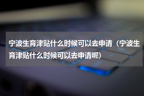 宁波生育津贴什么时候可以去申请（宁波生育津贴什么时候可以去申请呢）