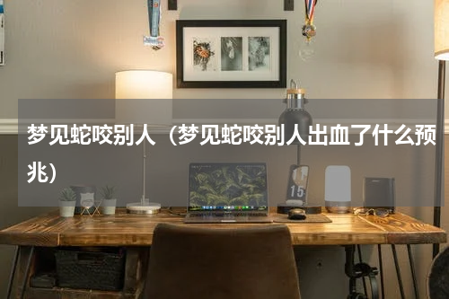 梦见蛇咬别人（梦见蛇咬别人出血了什么预兆）