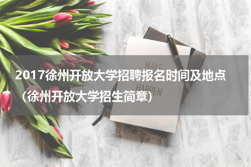 2017徐州开放大学招聘报名时间及地点（徐州开放大学招生简章）