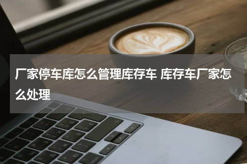 厂家停车库怎么管理库存车 库存车厂家怎么处理