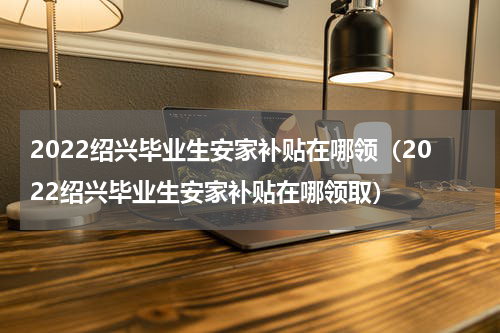 2022绍兴毕业生安家补贴在哪领（2022绍兴毕业生安家补贴在哪领取）