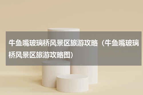 牛鱼嘴玻璃桥风景区旅游攻略（牛鱼嘴玻璃桥风景区旅游攻略图）