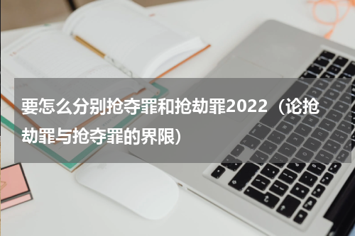 要怎么分别抢夺罪和抢劫罪2022（论抢劫罪与抢夺罪的界限）