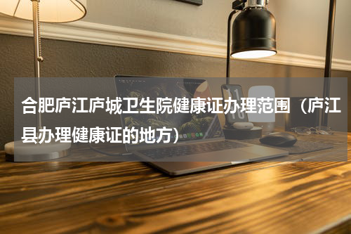 合肥庐江庐城卫生院健康证办理范围（庐江县办理健康证的地方）