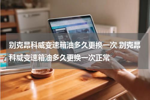 别克昂科威变速箱油多久更换一次 别克昂科威变速箱油多久更换一次正常