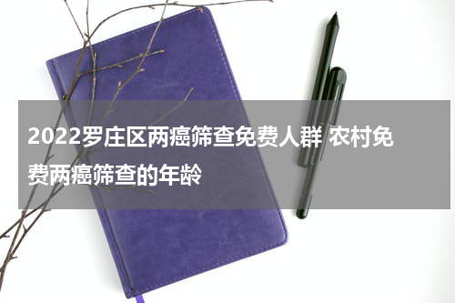 2022罗庄区两癌筛查免费人群 农村免费两癌筛查的年龄