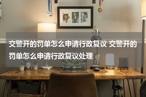 交警开的罚单怎么申请行政复议 交警开的罚单怎么申请行政复议处理
