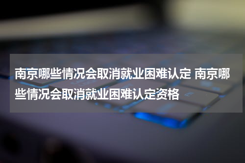 南京哪些情况会取消就业困难认定 南京哪些情况会取消就业困难认定资格