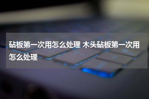 砧板第一次用怎么处理 木头砧板第一次用怎么处理