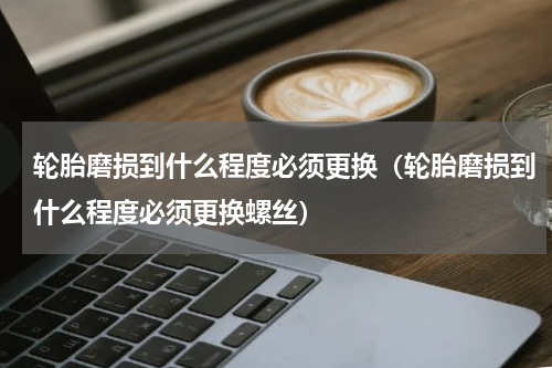 轮胎磨损到什么程度必须更换（轮胎磨损到什么程度必须更换螺丝）