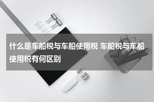 什么是车船税与车船使用税 车船税与车船使用税有何区别