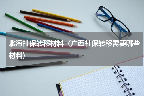 北海社保转移材料（广西社保转移需要哪些材料）