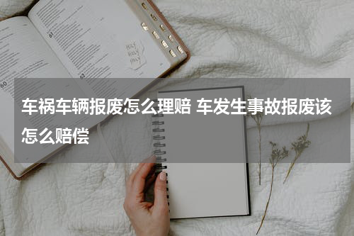 车祸车辆报废怎么理赔 车发生事故报废该怎么赔偿