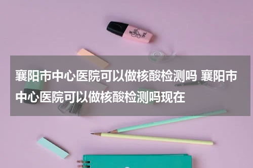 襄阳市中心医院可以做核酸检测吗 襄阳市中心医院可以做核酸检测吗现在