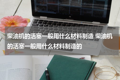 柴油机的活塞一般用什么材料制造 柴油机的活塞一般用什么材料制造的