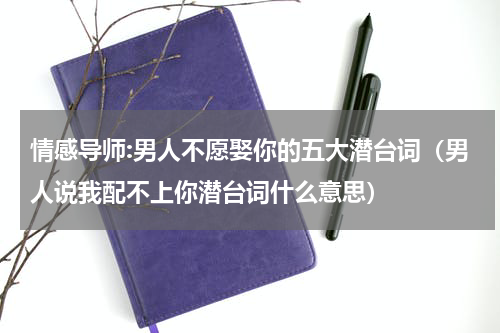 情感导师:男人不愿娶你的五大潜台词（男人说我配不上你潜台词什么意思）