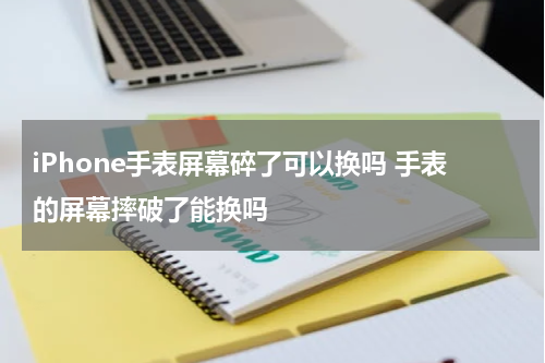 iPhone手表屏幕碎了可以换吗 手表的屏幕摔破了能换吗