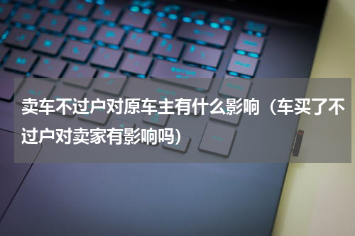 卖车不过户对原车主有什么影响（车买了不过户对卖家有影响吗）