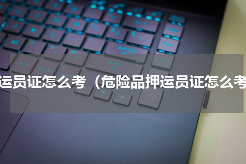 押运员证怎么考（危险品押运员证怎么考）