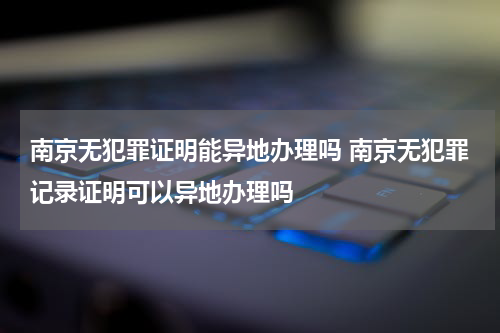 南京无犯罪证明能异地办理吗 南京无犯罪记录证明可以异地办理吗
