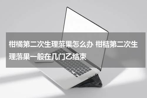 柑橘第二次生理落果怎么办 柑桔第二次生理落果一般在几门乙结束