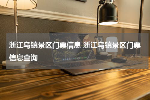 浙江乌镇景区门票信息 浙江乌镇景区门票信息查询